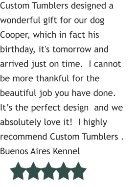 Custom Tumblers designed a wonderful gift for our dog Cooper, which in fact his birthday, it's tomorrow and arrived just on time.  I cannot be more thankful for the beautiful job you have done.  It’s the perfect design  and we absolutely love it!  I highly recommend Custom Tumblers .      Buenos Aires Kennel